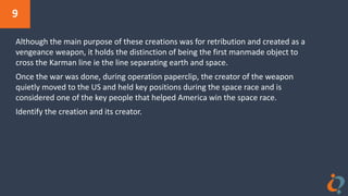 9
Although the main purpose of these creations was for retribution and created as a
vengeance weapon, it holds the distinction of being the first manmade object to
cross the Karman line ie the line separating earth and space.
Once the war was done, during operation paperclip, the creator of the weapon
quietly moved to the US and held key positions during the space race and is
considered one of the key people that helped America win the space race.
Identify the creation and its creator.
 