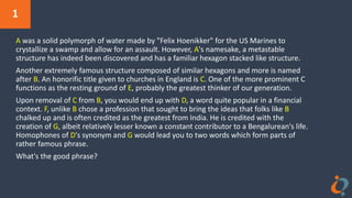 1
A was a solid polymorph of water made by "Felix Hoenikker" for the US Marines to
crystallize a swamp and allow for an assault. However, A's namesake, a metastable
structure has indeed been discovered and has a familiar hexagon stacked like structure.
Another extremely famous structure composed of similar hexagons and more is named
after B. An honorific title given to churches in England is C. One of the more prominent C
functions as the resting ground of E, probably the greatest thinker of our generation.
Upon removal of C from B, you would end up with D, a word quite popular in a financial
context. F, unlike B chose a profession that sought to bring the ideas that folks like B
chalked up and is often credited as the greatest from India. He is credited with the
creation of G, albeit relatively lesser known a constant contributor to a Bengalurean's life.
Homophones of D's synonym and G would lead you to two words which form parts of
rather famous phrase.
What's the good phrase?
 