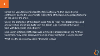 1
Earlier this year, Nike announced the Nike AirMax 270, that caused some
controversy due to the unfortunate typesetting of the Nike AirMax logo featuring
on the sole of the shoe.
One of the protestors of the design asked Nike to recall “this blasphemous and
offensive shoe and all products with the design logo resembling the word ____
from worldwide sales immediately.”
Nike said in a statement the logo was a stylized representation of the Air Max
trademark. “Any other perceived meaning or representation is unintentional,”
What was the controversy about? (Pictures follow)
 