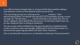 3
In an effort to boost slumped sales, X, announced that they would be adding a
new backroom section to their physical outlets across the US.
“The only thing we excel at is catering to the ________ fandoms,” Chief
Merchandising Officer Tim Mantel told reporters and shareholders during a recent
earnings call. “We feel that a _____ section will bring a new subset fans into our
stores”, adding to which Mantel also announced, “In extremely related news, we
are also rolling out floor to ceiling air fresheners.”
The new section will be shielded from the general public by a beaded bamboo
curtain, as well as a neon warning light. Additionally X will put all purchases in a
discreet brown paper bag decorated with Sailor Moon characters.
Give X, and what did X announce in an attempt to combat poor financial quarter?
 