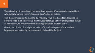 4
The adjoining picture shows the records of a planet X’s moons discovered by Y
who initially named them “Cosimo’s stars” after his patron.
This discovery is paid homage to by Project Z (two words), a tool designed to
develop code in an interactive manner, supporting a variety of languages as well
as markdown, to write down notes alongside often esoteric code.
Give X, and Project Z, a slight variation of X, indicating one of the earliest
languages supported by the community behind the Project.
 