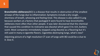 5
Bronchiolitis obliterans(BO) is a disease that results in obstruction of the smallest
airways of the lungs due to inflammation.Symptoms include a dry cough,
shortness of breath, wheezing and feeling tired. This disease is also called X Lung
because workers at a factory that packaged X were found to have bronchiolitis
obliterans more often than other people. It was later discovered that the chemical
that caused this condition its nickname was diacetyl which gave X its rich, buttery
scent. Most companies immediately stopped using diacetyl as a flavoring but it's
still used in many e-cigarette flavors. Cigarettes destroying lungs, what’s new?
Adjoining picture of a high resolution CT scan of lungs with BO could be a clue to
X. Give X.
 