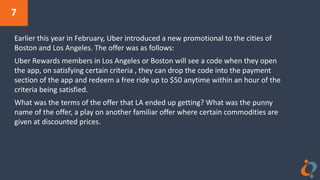 7
Earlier this year in February, Uber introduced a new promotional to the cities of
Boston and Los Angeles. The offer was as follows:
Uber Rewards members in Los Angeles or Boston will see a code when they open
the app, on satisfying certain criteria , they can drop the code into the payment
section of the app and redeem a free ride up to $50 anytime within an hour of the
criteria being satisfied.
What was the terms of the offer that LA ended up getting? What was the punny
name of the offer, a play on another familiar offer where certain commodities are
given at discounted prices.
 