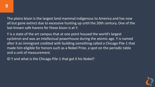 9
The plains bison is the largest land mammal indigenous to America and has now
all but gone extinct due to excessive hunting up until the 20th century. One of the
last known safe havens for these bison is at Y.
Y is a state of the art campus that at one point housed the world’s largest
cyclotron and was an intellectual powerhouse during the atomic age. Y is named
after X an immigrant credited with building something called a Chicago Pile-1 that
made him eligible for honors such as a Nobel Prize, a spot on the periodic table
and a unit of measurement.
ID Y and what is the Chicago Pile-1 that got X his Nobel?
 