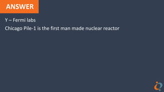 ANSWER
Y – Fermi labs
Chicago Pile-1 is the first man made nuclear reactor
 