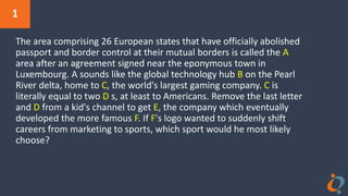 1
The area comprising 26 European states that have officially abolished
passport and border control at their mutual borders is called the A
area after an agreement signed near the eponymous town in
Luxembourg. A sounds like the global technology hub B on the Pearl
River delta, home to C, the world's largest gaming company. C is
literally equal to two D s, at least to Americans. Remove the last letter
and D from a kid's channel to get E, the company which eventually
developed the more famous F. If F's logo wanted to suddenly shift
careers from marketing to sports, which sport would he most likely
choose?
 