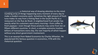 1
___ _____ ____, a rhetorical way of drawing attention to the mind-
numbing array of things happening every moment of every day to
make a modern economy work. Somehow the right amount of fresh
tuna makes its way from a fishing fleet in the South Pacific to a
restaurant on the Rue de Rivoli. A neighborhood fruit vendor has
exactly what his customers want every morning—from coffee to
fresh papayas—even though those products may come from ten or
fifteen different countries. In short, a complex economy involves
billions of transactions every day, the vast majority of which happen
without any direct government involvement.
This is an excerpt from Naked Economics by Charles Wheelan. He
popularized this famous question in economics, FITB with this
rhetorical question.
 