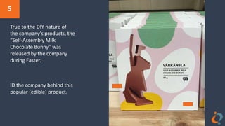 5
True to the DIY nature of
the company’s products, the
“Self-Assembly Milk
Chocolate Bunny” was
released by the company
during Easter.
ID the company behind this
popular (edible) product.
 