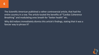 6
The Scientific American published a rather controversial article, that had the
entire country in a row. The article touted the benefits of “Cardiac Coherence
Breathing” and modulating ones breath for “better health” etc.
Why did Indians immediately dismiss this article’s findings, stating that it was a
fancier way to phrase X?
 
