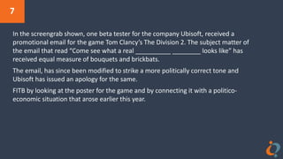 7
In the screengrab shown, one beta tester for the company Ubisoft, received a
promotional email for the game Tom Clancy’s The Division 2. The subject matter of
the email that read “Come see what a real __________ ________ looks like” has
received equal measure of bouquets and brickbats.
The email, has since been modified to strike a more politically correct tone and
Ubisoft has issued an apology for the same.
FITB by looking at the poster for the game and by connecting it with a politico-
economic situation that arose earlier this year.
 