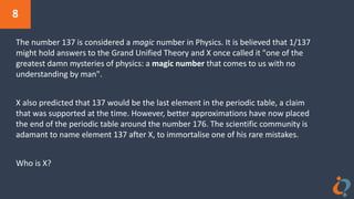 8
The number 137 is considered a magic number in Physics. It is believed that 1/137
might hold answers to the Grand Unified Theory and X once called it "one of the
greatest damn mysteries of physics: a magic number that comes to us with no
understanding by man".
X also predicted that 137 would be the last element in the periodic table, a claim
that was supported at the time. However, better approximations have now placed
the end of the periodic table around the number 176. The scientific community is
adamant to name element 137 after X, to immortalise one of his rare mistakes.
Who is X?
 
