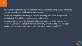 9
RateMyProfessor.com is a popular forum where students belonging to a university
can rate the different faculties that take classes.
Scores are assigned on a variety of criteria, including class sizes, assignments
allotted, and their ability to clear doubts and queries.
Seen here (bigger pic in the following slide), are ratings of faculties from the
School of Computer Science at Harvard University. Which “professor” has been
blanked out in the list, who has received 4.8 stars out of a possible 5?
 