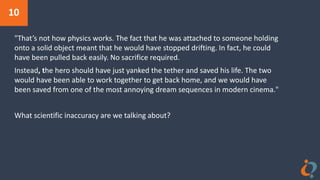 10
"That’s not how physics works. The fact that he was attached to someone holding
onto a solid object meant that he would have stopped drifting. In fact, he could
have been pulled back easily. No sacrifice required.
Instead, the hero should have just yanked the tether and saved his life. The two
would have been able to work together to get back home, and we would have
been saved from one of the most annoying dream sequences in modern cinema."
What scientific inaccuracy are we talking about?
 