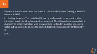 11
Element X was obtained from the mineral columbite by Anders Ekeberg a Swedish
chemist in 1802.
In his diary, he wrote This metal I call X partly in allusion to its incapacity, when
immersed in acid, to absorb any and be saturated. The allusion he is making is to a
character in Greek mythology who was punished to stand in a pool of knee deep
water but would not be allowed to drink it despite being constantly tantalised by
it.
ID X.
 