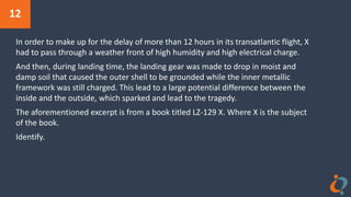 12
In order to make up for the delay of more than 12 hours in its transatlantic flight, X
had to pass through a weather front of high humidity and high electrical charge.
And then, during landing time, the landing gear was made to drop in moist and
damp soil that caused the outer shell to be grounded while the inner metallic
framework was still charged. This lead to a large potential difference between the
inside and the outside, which sparked and lead to the tragedy.
The aforementioned excerpt is from a book titled LZ-129 X. Where X is the subject
of the book.
Identify.
 