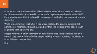 13
Doctors and medical researchers alike have concluded after a series of debates
and discussions that X suffered from a muscle degeneration disorder called Bell’s
Palsy which meant that X suffered from a crooked smile due to asymmetric muscle
strengths.
While science tells us that what X had was a malady, the general public is still
nonetheless mesmerized by X’s face and say that the crooked smile adds a touch
of enigma to the persona of X.
People who visit X often comment on how the crooked smile seems to rise and
fade as they view X from different angles making X appear sombre, sad, elated all
from different perspectives.
ID X.
 