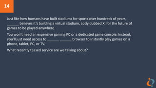 14
Just like how humans have built stadiums for sports over hundreds of years,
______ believes it’s building a virtual stadium, aptly dubbed X, for the future of
games to be played anywhere.
You won’t need an expensive gaming PC or a dedicated game console. Instead,
you’ll just need access to ______ ______ browser to instantly play games on a
phone, tablet, PC, or TV.
What recently teased service are we talking about?
 