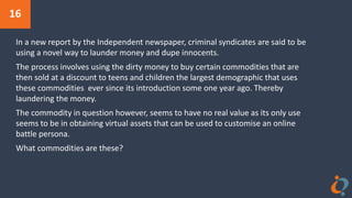 16
In a new report by the Independent newspaper, criminal syndicates are said to be
using a novel way to launder money and dupe innocents.
The process involves using the dirty money to buy certain commodities that are
then sold at a discount to teens and children the largest demographic that uses
these commodities ever since its introduction some one year ago. Thereby
laundering the money.
The commodity in question however, seems to have no real value as its only use
seems to be in obtaining virtual assets that can be used to customise an online
battle persona.
What commodities are these?
 