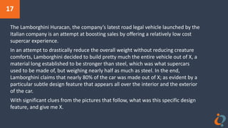 17
The Lamborghini Huracan, the company’s latest road legal vehicle launched by the
Italian company is an attempt at boosting sales by offering a relatively low cost
supercar experience.
In an attempt to drastically reduce the overall weight without reducing creature
comforts, Lamborghini decided to build pretty much the entire vehicle out of X, a
material long established to be stronger than steel, which was what supercars
used to be made of, but weighing nearly half as much as steel. In the end,
Lamborghini claims that nearly 80% of the car was made out of X; as evident by a
particular subtle design feature that appears all over the interior and the exterior
of the car.
With significant clues from the pictures that follow, what was this specific design
feature, and give me X.
 