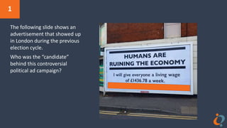 1
The following slide shows an
advertisement that showed up
in London during the previous
election cycle.
Who was the “candidate”
behind this controversial
political ad campaign?
 