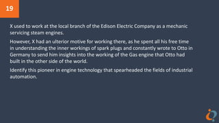 19
X used to work at the local branch of the Edison Electric Company as a mechanic
servicing steam engines.
However, X had an ulterior motive for working there, as he spent all his free time
in understanding the inner workings of spark plugs and constantly wrote to Otto in
Germany to send him insights into the working of the Gas engine that Otto had
built in the other side of the world.
Identify this pioneer in engine technology that spearheaded the fields of industrial
automation.
 