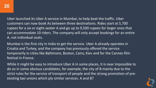 20
Uber launched its Uber A service in Mumbai, to help beat the traffic. Uber
customers can now book As between three destinations. Rides start at 5,700
rupees for a six or eight-seater A and go up to 9,500 rupees for larger ones that
can accommodate 10 riders. The company will only accept bookings for an entire
A, not individual seats.
Mumbai is the first city in India to get the service. Uber A already operates in
Croatia and Turkey, and the company has previously offered the service
temporarily in cities like Baltimore, Boston, Cairo, Kiev and for the Cannes film
festival in France.
While it might be easy to introduce Uber A in some places, it is near impossible to
do so in some obvious candidates, for example, the city of B mainly due to the
strict rules for the service of transport of people and the strong promotion of pre-
existing taxi unions which ply similar services. A and B?
 