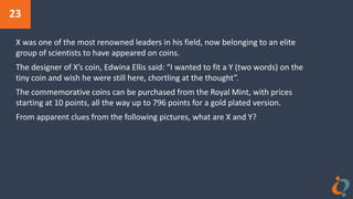 23
X was one of the most renowned leaders in his field, now belonging to an elite
group of scientists to have appeared on coins.
The designer of X’s coin, Edwina Ellis said: “I wanted to fit a Y (two words) on the
tiny coin and wish he were still here, chortling at the thought”.
The commemorative coins can be purchased from the Royal Mint, with prices
starting at 10 points, all the way up to 796 points for a gold plated version.
From apparent clues from the following pictures, what are X and Y?
 