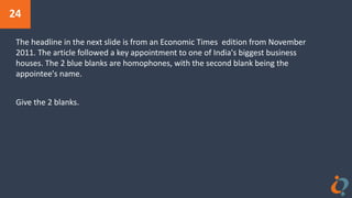 24
The headline in the next slide is from an Economic Times edition from November
2011. The article followed a key appointment to one of India's biggest business
houses. The 2 blue blanks are homophones, with the second blank being the
appointee's name.
Give the 2 blanks.
 