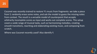 25
Coconet was recently trained to restore Y’s music from fragments: we take a piece
from Y, randomly erase some notes, and ask the model to guess the missing notes
from context. The result is a versatile model of counterpoint that accepts
arbitrarily incomplete scores as input and works out complete scores. This setup
covers a wide range of musical tasks, such as harmonizing melodies, creating
smooth transitions, rewriting and elaborating existing music, and composing from
scratch.
Where was Coconet recently used? Also identify Y.
 