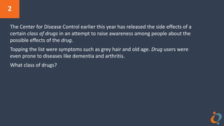 2
The Center for Disease Control earlier this year has released the side effects of a
certain class of drugs in an attempt to raise awareness among people about the
possible effects of the drug.
Topping the list were symptoms such as grey hair and old age. Drug users were
even prone to diseases like dementia and arthritis.
What class of drugs?
 