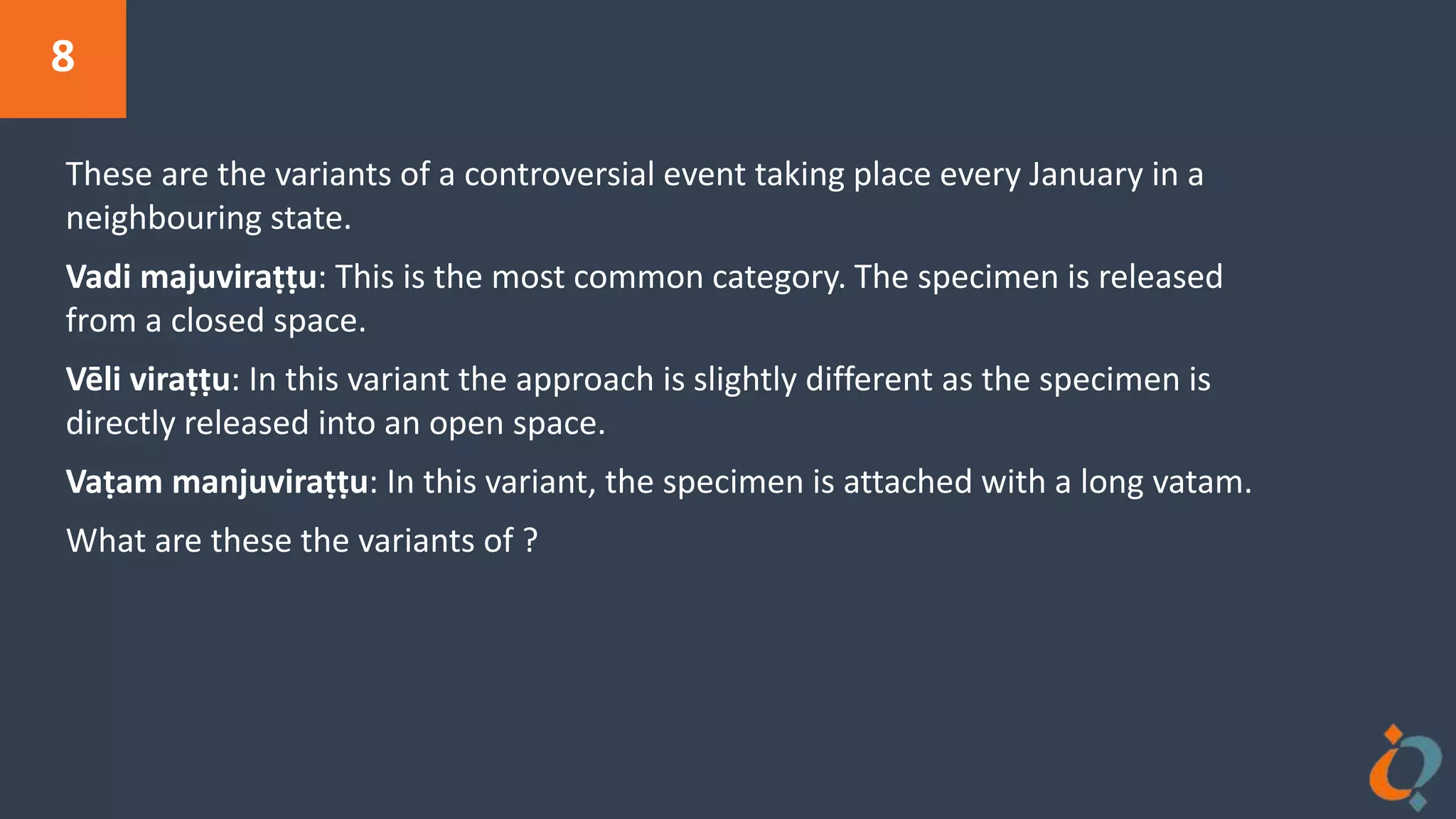 8
These are the variants of a controversial event taking place every January in a
neighbouring state.
Vadi majuviraṭṭu: This is the most common category. The specimen is released
from a closed space.
Vēli viraṭṭu: In this variant the approach is slightly different as the specimen is
directly released into an open space.
Vaṭam manjuviraṭṭu: In this variant, the specimen is attached with a long vatam.
What are these the variants of ?
 