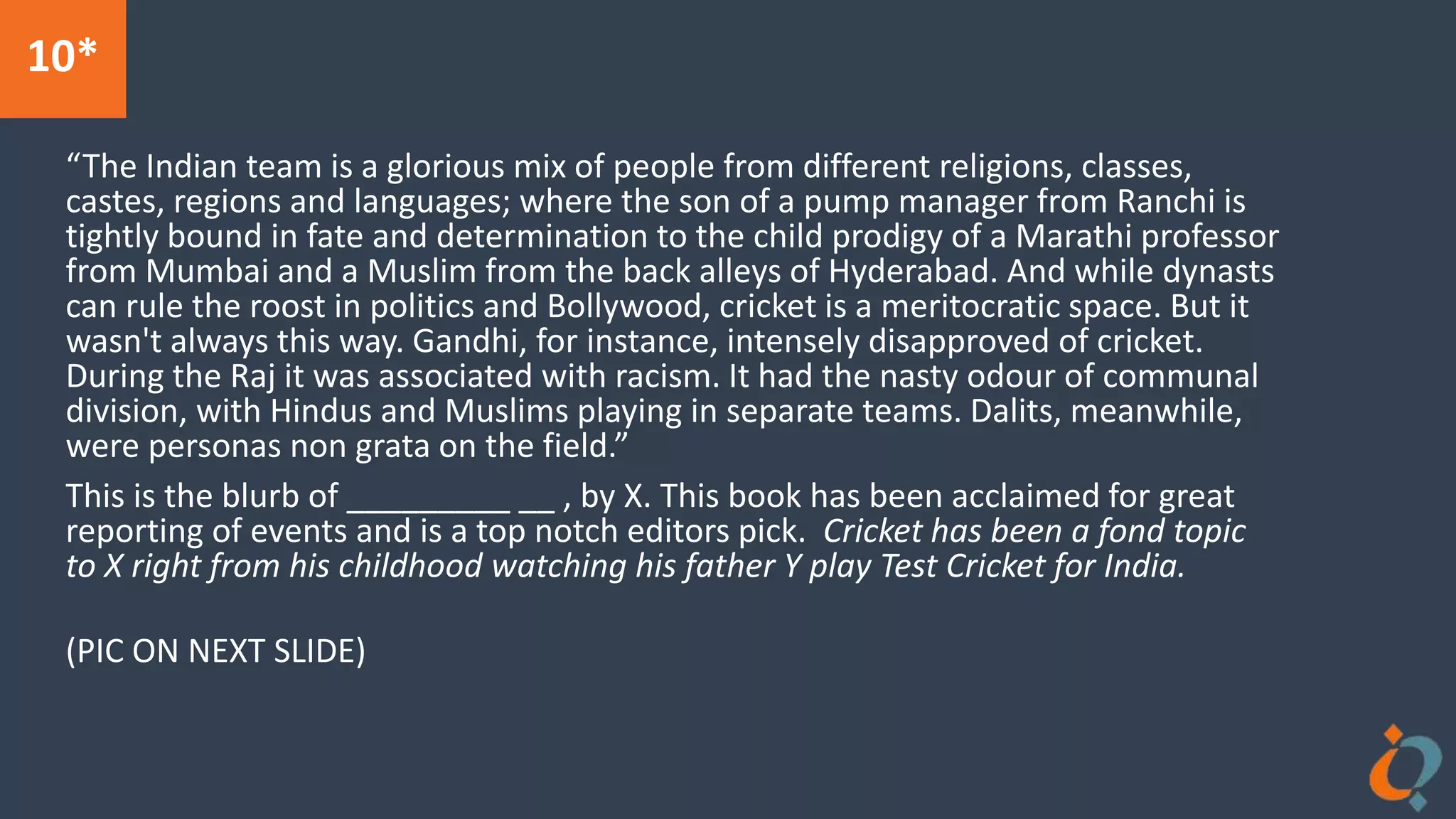 10*
“The Indian team is a glorious mix of people from different religions, classes,
castes, regions and languages; where the son of a pump manager from Ranchi is
tightly bound in fate and determination to the child prodigy of a Marathi professor
from Mumbai and a Muslim from the back alleys of Hyderabad. And while dynasts
can rule the roost in politics and Bollywood, cricket is a meritocratic space. But it
wasn't always this way. Gandhi, for instance, intensely disapproved of cricket.
During the Raj it was associated with racism. It had the nasty odour of communal
division, with Hindus and Muslims playing in separate teams. Dalits, meanwhile,
were personas non grata on the field.”
This is the blurb of _________ __ , by X. This book has been acclaimed for great
reporting of events and is a top notch editors pick. Cricket has been a fond topic
to X right from his childhood watching his father Y play Test Cricket for India.
(PIC ON NEXT SLIDE)
 