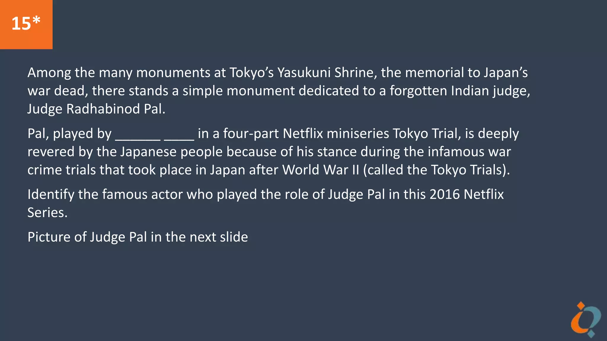 15*
Among the many monuments at Tokyo’s Yasukuni Shrine, the memorial to Japan’s
war dead, there stands a simple monument dedicated to a forgotten Indian judge,
Judge Radhabinod Pal.
Pal, played by ______ ____ in a four-part Netflix miniseries Tokyo Trial, is deeply
revered by the Japanese people because of his stance during the infamous war
crime trials that took place in Japan after World War II (called the Tokyo Trials).
Identify the famous actor who played the role of Judge Pal in this 2016 Netflix
Series.
Picture of Judge Pal in the next slide
 