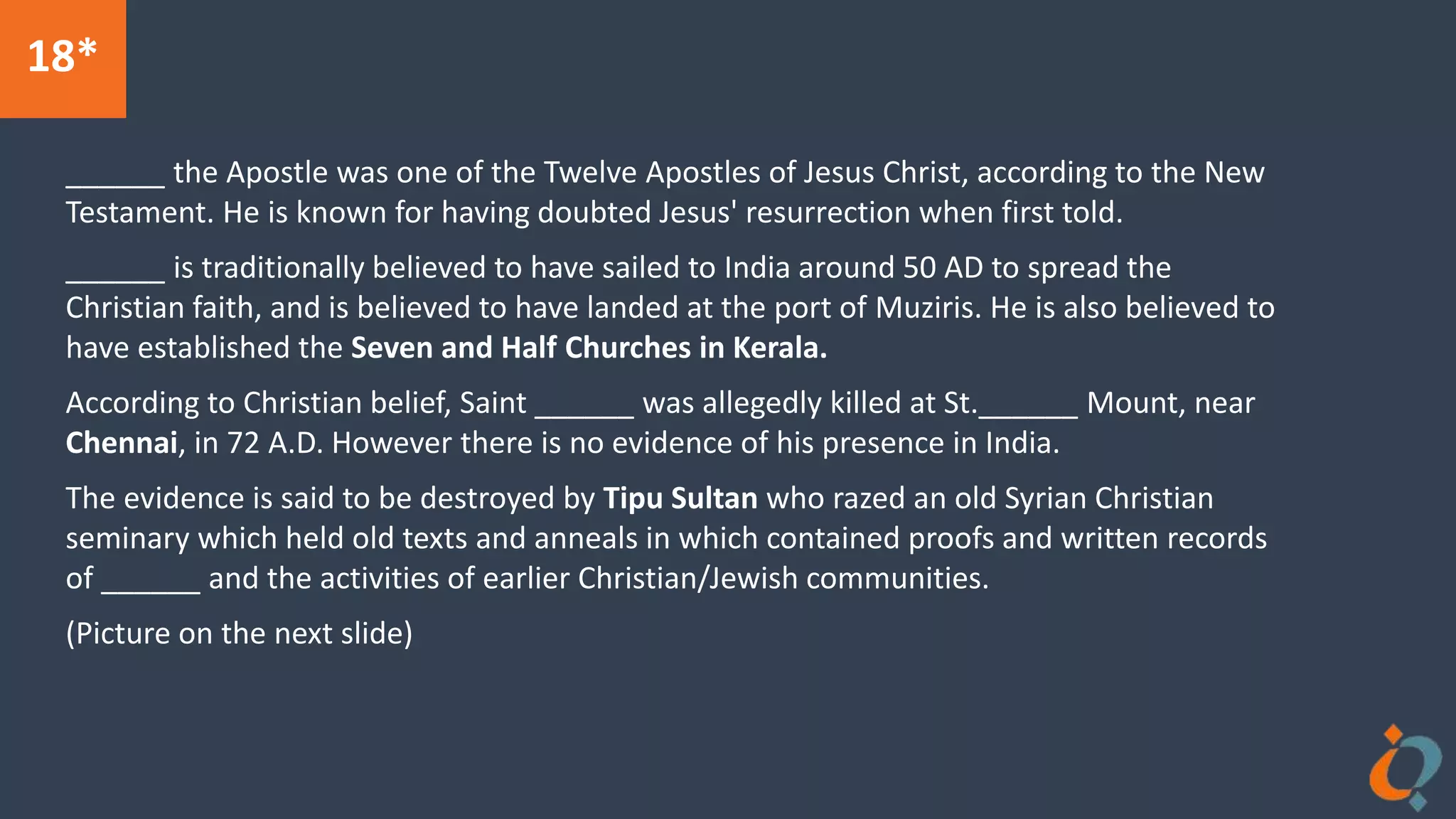 18*
______ the Apostle was one of the Twelve Apostles of Jesus Christ, according to the New
Testament. He is known for having doubted Jesus' resurrection when first told.
______ is traditionally believed to have sailed to India around 50 AD to spread the
Christian faith, and is believed to have landed at the port of Muziris. He is also believed to
have established the Seven and Half Churches in Kerala.
According to Christian belief, Saint ______ was allegedly killed at St.______ Mount, near
Chennai, in 72 A.D. However there is no evidence of his presence in India.
The evidence is said to be destroyed by Tipu Sultan who razed an old Syrian Christian
seminary which held old texts and anneals in which contained proofs and written records
of ______ and the activities of earlier Christian/Jewish communities.
(Picture on the next slide)
 