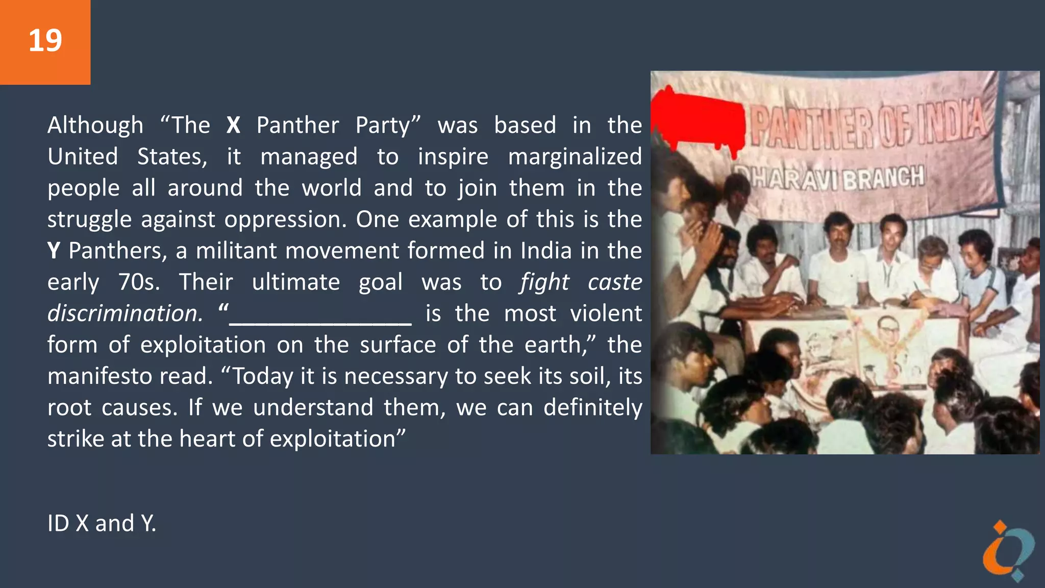 19
Although “The X Panther Party” was based in the
United States, it managed to inspire marginalized
people all around the world and to join them in the
struggle against oppression. One example of this is the
Y Panthers, a militant movement formed in India in the
early 70s. Their ultimate goal was to fight caste
discrimination. “______________ is the most violent
form of exploitation on the surface of the earth,” the
manifesto read. “Today it is necessary to seek its soil, its
root causes. If we understand them, we can definitely
strike at the heart of exploitation”
ID X and Y.
 