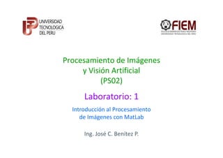 Procesamiento de Imágenes
     y Visión Artificial
           (PS02)
      Laboratorio: 1
  Introducción al Procesamiento
     de Imágenes con MatLab

      Ing. José C. Benítez P.
 
