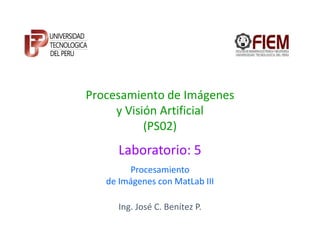 Procesamiento de Imágenes
     y Visión Artificial
           (PS02)
      Laboratorio: 5
        Procesamiento
   de Imágenes con MatLab III

      Ing. José C. Benítez P.
 