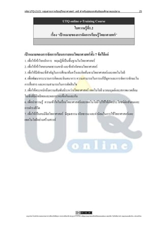 รหัส UTQ-2115: กลุมสาระการเรียนรู ้วิทยาศาสตร์: เคมี สาหรับผู ้สอนระดับมัธยมศึกษาตอนปลาย
                  ่                                                                                                                                                             25



                                                   UTQ online e-Training Course
                                                          ใบความรู้ ท1.2
                                                                     ี่
                                       เรื่อง “เป้ าหมายของการจัดการเรียนรู้ วทยาศาสตร์ ”
                                                                              ิ


เป้ าหมายของการจัดการเรียนการสอนวิทยาศาสตร์ ท้ง 7 ข้ อได้ แก่
                                              ั
1. เพื่อให้เข้าใจหลักการ ทฤษฎีที่เป็ นพื้นฐานในวิทยาศาสตร์
2. เพื่อให้เข้าใจขอบเขตธรรมชาติ และข้อจํากัดของวิทยาศาสตร์
3. เพื่อให้มีทกษะที่สาคัญในการศึกษาค้นคว้าและคิดค้นทางวิทยาศาสตร์และเทคโนโลยี
                 ั     ํ
4. เพื่อพัฒนากระบวนการคิดและจินตนาการ ความสามารถในการแก้ปัญหาและการจัดการทักษะใน
การสื่ อสาร และความสามารถในการตัดสิ นใจ
5. เพื่อให้ตระหนักถึงความสัมพันธ์ระหว่างวิทยาศาสตร์ เทคโนโลยี มวลมนุษย์และสภาพแวดล้อม
ในเชิงที่มีอิทธิ พลและผลกระทบซึ่ งกันและกัน
6. เพื่อนําความรู้ ความเข้าใจในเรื่ องวิทยาศาสตร์ และเทคโนโลยีไปใช้ให้เกิดประโยชน์ต่อสังคมและ
การดํารงชีวต   ิ
7. เพื่อให้เป็ นคนมีจิตวิทยาศาสตร์ มีคุณธรรม จริ ยธรรม และค่านิยมในการใช้วทยาศาสตร์ และ
                                                                            ิ
เทคโนโลยีอย่างสร้างสรรค์




 utqonlineโดยสานั กงานคณะกรรมการการศึกษาขันพืนฐาน กระทรวงศึกษาธิการอนุ ญาตให้ใช้ได้ตามสัญญาอนุญาตของครีเอทีฟคอมมอนส์แบบ แสดงทีมา-ไม่ใช ้เพือการค ้า-อนุญาตแบบเดียวกัน 3.0 ประเทศไทย.
                                          ้ ้                                                                                 ่            ่
 