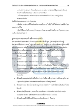รหัส UTQ-2115: กลุมสาระการเรียนรู ้วิทยาศาสตร์: เคมี สาหรับผู ้สอนระดับมัธยมศึกษาตอนปลาย
                  ่                                                                                                                                                             58


           4. เพื่อพัฒนากระบวนการคิดและจินตนาการ ความสามารถในการแก้ปัญหาและการจัดการ
           ทักษะในการสื่ อสาร และความสามารถในการตัดสิ นใจ
           5. เพื่อให้ตระหนักถึงความสัมพันธ์ระหว่างวิทยาศาสตร์ เทคโนโลยี มวลมนุษย์และ
           สภาพแวดล้อมใน
เชิงที่มีอิทธิ พลและผลกระทบซึ่ งกันและกัน
           6.เพื่อนาความรู ้ความเข้าใจในเรื่ องวิทยาศาสตร์ และเทคโนโลยีไปใช้ให้เกิดประโยชน์ต่อสังคม
และการดารงชีวต      ิ
           7.เพื่อให้เป็ นคนมีจิตวิทยาศาสตร์ มีคุณธรรม จริ ยธรรม และค่านิยมในการใช้วทยาศาสตร์ และ
                                                                                     ิ
เทคโนโลยีอย่างสร้างสรรค์

คุณภาพผู้เรียนวิทยาศาสตร์ เมื่อจบชั้ นมัธยมศึกษาปี ที่ 6
 การจัดการศึกษาวิทยาศาสตร์ สาหรับหลักสู ตรการศึกษาขั้นพื้นฐาน มุ่งหวังให้ผเู ้ รี ยนได้เรี ยนรู ้
วิทยาศาสตร์ ที่เน้นกระบวนการไปสู่ การสร้างองค์ความรู ้ โดยผูเ้ รี ยนมีส่วนร่ วมทุกขั้นตอน ผูเ้ รี ยนจะได้
ทากิจกรรมหลากหลาย ทั้งเป็ นกลุ่มและเป็ นรายบุคคล โดยอาศัยแหล่งเรี ยนรู ้ท่ีเป็ นสากลและท้องถิ่น
โดยผูสอนมีบทบาทในการวางแผนการเรี ยนรู ้ กระตุน แนะนาช่วยเหลือให้ผเู ้ รี ยนเกิดการเรี ยนรู ้
     ้                                                   ้
(สถาบันส่ งเสริ มการสอนวิทยาศาสตร์ และเทคโนโลยี, 2550)
        ผูเ้ รี ยนที่เรี ยนจบชั้นมัธยมศึกษาปี ที่ 6 ควรมีความรู้ ความคิด ทักษะ กระบวนการ และจิต
วิทยาศาสตร์ ดงนี้ั
    1. เข้าใจการรักษาดุลยภาพของเซลล์และกลไกการรักษาดุลยภาพของสิ่ งมีชีวต            ิ
     2. เข้าใจกระบวนการถ่ายทอดสารพันธุ กรรม การแปรผัน มิวเทชัน วิวฒนาการของสิ่ งมีชีวต
                                                                  ั                  ิ
                                      ิ                          ่
             ความหลากหลายของสิ่ งมีชีวตและปั จจัยที่มีผลต่อการอยูรอดของสิ่ งมีชีวตในสิ่ งแวดล้อมต่างๆ
                                                                                 ิ
     3. เข้าใจกระบวนการ ความสาคัญและผลของเทคโนโลยีชีวภาพต่อมนุษย์ สิ่ งมีชีวตและ
                                                                            ิ
             สิ่ งแวดล้อม
     4. เข้าใจชนิดของอนุภาคสาคัญที่เป็ นส่ วนประกอบในโครงสร้างอะตอม การจัดเรี ยงธาตุในตาราง
             ธาตุ การเกิดปฏิกิริยาเคมีและ ปั จจัยที่มีผลต่ออัตราการเกิดปฏิกิริยาเคมี
     5. เข้าใจชนิดของแรงยึดเหนี่ยวระหว่างอนุภาคและสมบัติต่างๆ ของสารที่มีความสัมพันธ์กบแรง
                                                                                      ั
             ยึดเหนี่ยว
     6. เข้าใจการเกิดปิ โตรเลียม การแยกแก๊สธรรมชาติและการกลันลาดับส่ วนน้ ามันดิบ การนา
                                                            ่
             ผลิตภัณฑ์ปิโตรเลียมไปใช้ประโยชน์และผลต่อสิ่ งมีชีวตและสิ่ งแวดล้อม
                                                               ิ
     7. เข้าใจชนิด สมบัติ ปฏิกิริยาที่สาคัญของพอลิเมอร์ และสารชีวโมเลกุล


 utqonlineโดยสานั กงานคณะกรรมการการศึกษาขันพืนฐาน กระทรวงศึกษาธิการอนุ ญาตให้ใช้ได้ตามสัญญาอนุญาตของครีเอทีฟคอมมอนส์แบบ แสดงทีมา-ไม่ใช ้เพือการค ้า-อนุญาตแบบเดียวกัน 3.0 ประเทศไทย.
                                          ้ ้                                                                                 ่            ่
 