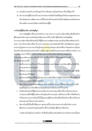 รหัส UTQ-2115: กลุมสาระการเรียนรู ้วิทยาศาสตร์: เคมี สาหรับผู ้สอนระดับมัธยมศึกษาตอนปลาย
                  ่                                                                                                                                                             60


     19. แสดงถึงความพอใจ และเห็นคุณค่าในการค้นพบความรู ้ พบคาตอบ หรื อแก้ปัญหาได้
     20. ทางานร่ วมกับผูอื่นอย่างสร้างสรรค์ แสดงความคิดเห็นโดยมีขอมูลอ้างอิงและเหตุผลประกอบ
                        ้                                        ้
             เกี่ยวกับผลของการพัฒนาและการใช้วทยาศาสตร์ และเทคโนโลยีอย่างมีคุณธรรมต่อสังคมและ
                                             ิ
             สิ่ งแวดล้อม และยอมรับฟังความคิดเห็นของผูอื่น
                                                      ้

การเรียนรู้ ทผ้ เู รียนมีความสาคัญทีสุด
                 ี่                       ่
                                                                               ่
            พระราชบัญญัติการศึกษาแห่งชาติ พ.ศ. 2542 มาตรา 22 ระบุวาการจัดการศึกษาต้องยึดหลักว่า
ผูเ้ รี ยนทุกคนมีความสามารถเรี ยนรู ้และพัฒนาตนเองได้ และถือว่าผูเ้ รี ยนมีความสาคัญที่สุด
กระบวนการจัดการศึกษาต้องส่ งเสริ มให้ผเู ้ รี ยนสามารถพัฒนาตามธรรมชาติและเต็มตามศักยภาพ ใน
มาตรา 23(2) เน้นการจัดการศึกษาในระบบ นอกระบบ และตามอัธยาศัย ให้ความสาคัญของการบูรณา
การความรู้ คุณธรรม กระบวนการเรี ยนรู้ตามความเหมาะสมของระดับการศึกษา โดยเฉพาะความรู้และ
ทักษะด้านวิทยาศาสตร์ และเทคโนโลยี รวมทั้งความรู ้ ความเข้าใจและประสบการณ์เรื่ องการจัดการ การ
บารุ งรักษา และการใช้ประโยชน์จากทรัพยากรธรรมชาติและสิ่ งแวดล้อมอย่างสมดุลยังยืน              ่
 ในส่ วนของการจัดกระบวนการเรี ยนรู ้ มาตรา 24 ได้ระบุให้สถานศึกษาและหน่วยงานที่
เกี่ยวข้องดาเนินการดังนี้
         1. จัดเนื้อหาสาระและกิจกรรมให้สอดคล้องกับความสนใจและความถนัดของผูเ้ รี ยนโยคานึงถึง
            ความแตกต่างระหว่างบุคคล
         2. ฝึ กทักษะ กระบวนการคิด การจัดการ การเผชิญสถานการณ์ และการประยุกต์ความรู้มาใช้เพื่อ
            ป้ องกันและแก้ไขปั ญหา
         3. จัดกิจกรรมให้ผเู ้ รี ยนได้เรี ยนรู ้จากประสบการณ์จริ ง ฝึ กการปฏิบติ ให้ทาได้ คิดเป็ น ทาเป็ น รัก
                                                                                 ั
            การอ่านและเกิดการใฝ่ รู ้อย่างต่อเนื่อง
         4. จัดการเรี ยนการสอนโดยผสมผสานสาระความรู ้ดานต่างๆ อย่างได้สัดส่ วนสมดุลกัน รวมทั้ง
                                                                 ้
            ปลูกฝังคุณธรรม ค่านิยมที่ดีงามและคุณลักษณะอันพึงประสงค์ไว้ในทุกวิชา
         5. ส่ งเสริ มสนับสนุนให้ผสอนสามารถจัดบรรยากาศ สภาพแวดล้อม สื่ อการเรี ยนและอานวย
                                       ู้
            ความสะดวกเพื่อให้ผเู ้ รี ยนเกิดการเรี ยนรู ้และมีความรอบรู ้ รวมทั้งสามรรถใช้การวิจยเป็ นส่ วน
                                                                                                    ั
            หนึ่งของกระบวนการเรี ยนรู ้ ทั้งนี้ ผูสอนและผูเ้ รี ยนอาจเรี ยนรู ้ไปพร้อมกันจากสื่ อการเรี ยนการ
                                                     ้
            สอนและแหล่งวิทยาการประเภทต่างๆ
         6. จัดการเรี ยนรู ้ให้เกิดขึ้นได้ทุกเวลา ทุกสถานที่ มีการประสานความร่ วมมือกับบิดา มารดา
            ผูปกครอง และบุคคลในชุมชนทุกฝ่ าย เพื่อร่ วมกันพัฒนาผูเ้ รี ยนตามศักยภาพ
               ้

             การจัดการเรี ยนรู ้ตามแนวดังกล่าว จาเป็ นต้องเปลี่ยนแปลงพฤติกรรมการเรี ยนการสอนทั้งของ


 utqonlineโดยสานั กงานคณะกรรมการการศึกษาขันพืนฐาน กระทรวงศึกษาธิการอนุ ญาตให้ใช้ได้ตามสัญญาอนุญาตของครีเอทีฟคอมมอนส์แบบ แสดงทีมา-ไม่ใช ้เพือการค ้า-อนุญาตแบบเดียวกัน 3.0 ประเทศไทย.
                                          ้ ้                                                                                 ่            ่
 