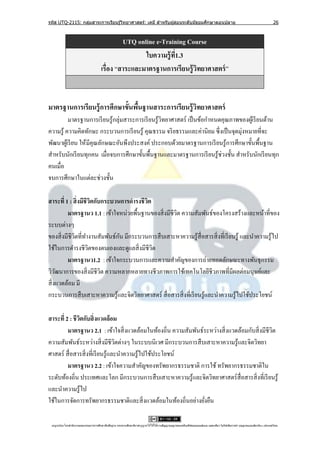 รหัส UTQ-2115: กลุมสาระการเรียนรู ้วิทยาศาสตร์: เคมี สาหรับผู ้สอนระดับมัธยมศึกษาตอนปลาย
                  ่                                                                                                                                                             26



                                                 UTQ online e-Training Course
                                                        ใบความรู้ ท1.3
                                                                   ี่
                                        เรื่อง “สาระและมาตรฐานการเรียนรู้ วทยาศาสตร์ ”
                                                                           ิ


มาตรฐานการเรียนรู้ การศึกษาขั้นพืนฐานสาระการเรียนรู้ วทยาศาสตร์
                                 ้                    ิ
          มาตรฐานการเรี ยนรู ้กลุ่มสาระการเรี ยนรู ้วทยาศาสตร์ เป็ นข้อกาหนดคุณภาพของผูเ้ รี ยนด้าน
                                                     ิ
ความรู ้ ความคิดทักษะ กระบวนการเรี ยนรู ้ คุณธรรม จริ ยธรรมและค่านิยม ซึ่ งเป็ นจุดมุ่งหมายที่จะ
พัฒนาผูเ้ รี ยน ให้ มีคุณลักษณะอันพึงประสงค์ ประกอบด้วยมาตรฐานการเรี ยนรู ้การศึกษาขั้นพื้นฐาน
สาหรับนักเรี ยนทุกคน เมื่อจบการศึกษาขั้นพื้นฐานและมาตรฐานการเรี ยนรู ้ช่วงชั้น สาหรับนักเรี ยนทุก
คนเมื่อ
จบการศึกษาในแต่ละช่วงชั้น

สาระที่ 1 : สิ่ งมีชีวตกับกระบวนการดารงชีวต
                       ิ                  ิ
         มาตรฐานว 1.1 : เข้าใจหน่วยพื้นฐานของสิ่ งมีชีวต ความสัมพันธ์ของโครงสร้างและหน้าที่ของ
                                                       ิ
ระบบต่างๆ
                                ั
ของสิ่ งมีชีวตที่ทางานสัมพันธ์กน มีกระบวนการสื บเสาะหาความรู ้สื่อสารสิ่ งที่เรี ยนรู ้ และนาความรู ้ไป
             ิ
ใช้ในการดารงชีวตของตนเองและดูแลสิ่ งมีชีวต
                     ิ                      ิ
         มาตรฐานว1.2 : เข้าใจกระบวนการและความสาคัญของการถ่ายทอดลักษณะทางพันธุ กรรม
วิวฒนาการของสิ่ งมีชีวต ความหลากหลายทางชีวภาพการใช้เทคโนโลยีชีวภาพที่มีผลต่อมนุษย์และ
     ั                    ิ
สิ่ งแวดล้อม มี
กระบวนการสื บเสาะหาความรู ้และจิตวิทยาศาสตร์ สื่ อสารสิ่ งที่เรี ยนรู ้และนาความรู ้ไปใช้ประโยชน์

สาระที่ 2 : ชีวตกับสิ่ งแวดล้อม
               ิ
         มาตรฐานว 2.1 : เข้าใจสิ่ งแวดล้อมในท้องถิ่น ความสัมพันธ์ระหว่างสิ่ งแวดล้อมกับสิ่ งมีชีวต
                                                                                                 ิ
ความสัมพันธ์ระหว่างสิ่ งมีชีวตต่างๆ ในระบบนิเวศ มีกระบวนการสื บเสาะหาความรู ้และจิตวิทยา
                                  ิ
ศาสตร์ สื่ อสารสิ่ งที่เรี ยนรู้และนาความรู้ไปใช้ประโยชน์
         มาตรฐานว 2.2 : เข้าใจความสาคัญของทรัพยากรธรรมชาติ การใช้ ทรัพยากรธรรมชาติใน
ระดับท้องถิ่น ประเทศและโลก มีกระบวนการสื บเสาะหาความรู ้และจิตวิทยาศาสตร์ สื่อสารสิ่ งที่เรี ยนรู ้
และนาความรู้ไป
ใช้ในการจัดการทรัพยากรธรรมชาติและสิ่ งแวดล้อมในท้องถิ่นอย่างยังยืน
                                                                 ่

 utqonlineโดยสานั กงานคณะกรรมการการศึกษาขันพืนฐาน กระทรวงศึกษาธิการอนุ ญาตให้ใช้ได้ตามสัญญาอนุญาตของครีเอทีฟคอมมอนส์แบบ แสดงทีมา-ไม่ใช ้เพือการค ้า-อนุญาตแบบเดียวกัน 3.0 ประเทศไทย.
                                          ้ ้                                                                                 ่            ่
 