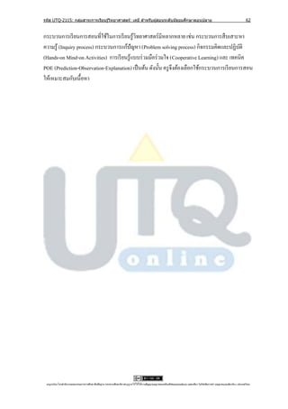 รหัส UTQ-2115: กลุมสาระการเรียนรู ้วิทยาศาสตร์: เคมี สาหรับผู ้สอนระดับมัธยมศึกษาตอนปลาย
                  ่                                                                                                                                                             62


กระบวนการเรี ยนการสอนที่ใช้ในการเรี ยนรู ้วทยาศาสตร์ มีหลากหลาย เช่น กระบวนการสื บเสาะหา
                                             ิ
ความรู้ (Inquiry process) กระบวนการแก้ปัญหา (Problem solving process) กิจกรรมคิดและปฏิบติ     ั
(Hands-on Mind-on Activities) การเรี ยนรู ้แบบร่ วมมือร่ วมใจ (Cooperative Learning) และ เทคนิค
POE (Prediction-Observation-Explanation) เป็ นต้น ดังนั้น ครู จึงต้องเลือกใช้กระบวนการเรี ยนการสอน
ให้เหมาะสมกับเนื้อหา




 utqonlineโดยสานั กงานคณะกรรมการการศึกษาขันพืนฐาน กระทรวงศึกษาธิการอนุ ญาตให้ใช้ได้ตามสัญญาอนุญาตของครีเอทีฟคอมมอนส์แบบ แสดงทีมา-ไม่ใช ้เพือการค ้า-อนุญาตแบบเดียวกัน 3.0 ประเทศไทย.
                                          ้ ้                                                                                 ่            ่
 