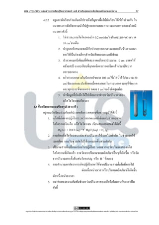รหัส UTQ-2115: กลุมสาระการเรียนรู ้วิทยาศาสตร์: เคมี สาหรับผู ้สอนระดับมัธยมศึกษาตอนปลาย
                  ่                                                                                                                                                             77


                      4.2.2 ครู และนักเรี ยนร่ วมกันอภิปรายถึงปั ญหาเพื่อให้นกเรี ยนได้เข้าใจร่ วมกัน ใน
                                                                                  ั
                              แนวทางการจัดกิจกรรมนาไปสู่ การออกแบบ การวางแผนการทดลองโดยมี
                              แนวทางดังนี้
                                     1. ใส่ สารละลายไฮโดรคลอริ ก 0.2 mol/dm3ลงในกระบอกตวงขนาด
                                          10 cm3จนเต็ม
                                                                   ั
                                     2. นาจุกคอร์ กขนาดพอดีกบปากกระบอกตวงมาบากด้นข้างตามแนว
                                          ยาวให้เป็ นร่ องเล็กๆสาหรับเสี ยบลวดแมกนีเซี ยม
                                     3. นาลวดแมกนีเซียมที่ขดสะอาดแล้วยาวประมาณ 10 cm มาขดให้
                                                                ั
                                          คล้ายสปริ ง และเสี ยบที่จุกคอร์กตรงรอยกรี ดแล้วนามาปิ ดปาก
                                          กระบอกตวง
                                     4. คว่ากระบอกตวงในบีกเกอร์ขนาด 100 cm3ซึ่ งใส่ น้ าไว้ประมาณ 50
                                          cm3จับเวลาและบันทึกผลเมื่อของเหลวในกระบอกตวงอยุที่ขีดแรก
                                                                                                 ่
                                                                              3
                                          และทุกระยะที่ของเหลว ลดลง 1 cm จนถึงขีดสุ ดท้าย
                                     5. นาข้อมูลที่บนทึกได้ไปเขียนกราฟระหว่างปริ มาตรของ
                                                        ั
                                          แก็สไฮโดรเจนกับเวลา
             4.3 ขั้นอธิบาย และลงข้ อสรุ ป(10 นาที )
                      ครู และนักเรี ยนร่ วมกันอภิปรายหลังการทดลองซึ่ งควรสรุ ปได้ดงนี้  ั
                           1. แก๊สที่เกิดจากปฏิกิริยาระหว่างลวดแมกนีเซียมกับสารละลาย
                              ไฮโดรคลอริ ก คือ แก๊สไฮโดรเจน เขียนสมการแสดงได้ดงนี้        ั
                                    Mg (s) + 2HCl (aq)  MgCl2(aq) + H2 (g)
                           2. การเกิดแก๊สไฮโดรเจนแต่ละช่วงปริ มาตรใช้เวลาไม่เท่ากัน ในช่วงแรกใช้
                              เวลาน้อย และในช่วงถัดไปใช้เวลามากขึ้นตามลาดับ
                           3. ปริ มาณสารที่เปลี่ยนแปลงในปฏิกิริยา นอกจากจะวัดปริ มาตรของแก๊ส
                              ไฮโดรเจนที่เกิดแล้ว อาจวัดจากปริ มาณของผลิตภัณฑ์อื่นๆที่เกิดขึ้น หรื อวัด
                              จากปริ มาณสารตั้งต้นเช่นโลหะMg หรื อ H + ที่ลดลง
                           4. การคานวณหาอัตราการเกิดปฏิกิริยาหาได้จากปริ มาณสารตั้งต้นที่หายไป
                                                            ต่อหนึ่งหน่วยเวลาหรื อปริ มาณผลิตภัณฑ์ที่เกิดขึ้น
                              ต่อหนึ่งหน่วย เวลา
                           5. กราฟแสดงความสัมพันธ์ระหว่างปริ มาตรของแก๊สไฮโดรเจนกับเวลาเป็ น
                              ดังนี้




 utqonlineโดยสานั กงานคณะกรรมการการศึกษาขันพืนฐาน กระทรวงศึกษาธิการอนุ ญาตให้ใช้ได้ตามสัญญาอนุญาตของครีเอทีฟคอมมอนส์แบบ แสดงทีมา-ไม่ใช ้เพือการค ้า-อนุญาตแบบเดียวกัน 3.0 ประเทศไทย.
                                          ้ ้                                                                                 ่            ่
 