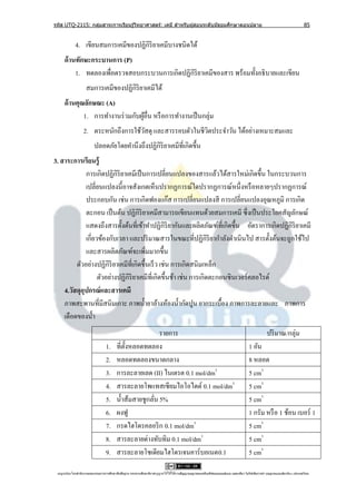 รหัส UTQ-2115: กลุมสาระการเรียนรู ้วิทยาศาสตร์: เคมี สาหรับผู ้สอนระดับมัธยมศึกษาตอนปลาย
                  ่                                                                                                                                                             85


             4. เขียนสมการเคมีของปฏิกิริยาเคมีบางชนิดได้
     ด้ านทักษะกระบานการ (P)
          1. ทดลองเพื่อตรวจสอบกระบวนการเกิดปฏิกิริยาเคมีของสาร พร้อมทั้งอธิ บายและเขียน
                     สมการเคมีของปฏิกิริยาเคมีได้
     ด้ านคุณลักษณะ (A)
             1. การทางานร่ วมกับผูอื่น หรื อการทางานเป็ นกลุ่ม
                                  ้
                   2. ตระหนักถึงการใช้วสดุ และสารรอบตัวในชีวตประจาวัน ได้อย่างเหมาะสมและ
                                       ั                    ิ
                           ปลอดภัยโดยคานึงถึงปฏิกิริยาเคมีที่เกิดขึ้น
3. สาระการเรียนรู้
             การเกิดปฏิกิริยาเคมีเป็ นการเปลี่ยนแปลงของสารแล้วได้สารใหม่เกิดขึ้น ในกระบวนการ
             เปลี่ยนแปลงนี้อาจสังเกตเห็นปรากฏการณ์ใดปรากฏการณ์หนึ่งหรื อหลายๆปรากฏการณ์
             ประกอบกัน เช่น การเกิดฟองแก๊ส การเปลี่ยนแปลงสี การเปลี่ยนแปลงอุณหภูมิ การเกิด
             ตะกอน เป็ นต้น ปฏิกิริยาเคมีสามารถเขียนแทนด้วยสมการเคมี ซึ่ งเป็ นประโยคสัญลักษณ์
             แสดงถึงสารตั้งต้นที่เข้าทาปฏิกิริยากันและผลิตภัณฑ์ที่เกิดขึ้น อัตราการเกิดปฏิกิริยาเคมี
             เกี่ยวข้องกับเวลา และปริ มาณสารในขณะที่ปฏิกิริยากาลังดาเนินไป สารตั้งต้นจะถูกใช้ไป
             และสารผลิตภัณฑ์จะเพิมมากขึ้น
                                        ่
         ตัวอย่างปฏิกิริยาเคมีที่เกิดขึ้นเร็ ว เช่น การเกิดสนิมเหล็ก
                   ตัวอย่างปฏิกิริยาเคมีท่ีเกิดขึ้นช้า เช่น การเกิดตะกอนซิ นเวอร์ คลอไรด์
    4.วัสดุอุปกรณ์ และสารเคมี
    ภาพสะพานที่มีสนิมเกาะ ภาพน้ ายาล้างห้องน้ ากัดปูน ยากระเบื้อง ภาพการละลายและ ภาพการ
    เดือดของน้ า
                                                            รายการ                                                                                   ปริ มาณ/กลุ่ม
                                   1.      ที่ต้ งหลอดทดลอง
                                                 ั                                                                                       1 อัน
                                   2.      หลอดทดลองขนาดกลาง                                                                             8 หลอด
                                   3.      การละลายเลด (II) ไนเตรต 0.1 mol/dm3                                                           5 cm3
                                   4.      สารละลายโพแทสเซียมไอโอไดด์ 0.1 mol/dm3                                                        5 cm3
                                   5.      น้ าส้มสายชูกลัน 5%
                                                          ่                                                                              5 cm3
                                   6.      ผงฟู                                                                                          1 กรัม หรื อ 1 ช้อน เบอร์ 1
                                   7.      กรดไฮโดรคลอริ ก 0.1 mol/dm3                                                                   5 cm3
                                   8.      สารละลายด่างทับทิม 0.1 mol/dm3                                                                5 cm3
                                   9.      สารละลายโซเดียมไฮโดรเจนคาร์บอเนต0.1                                                           5 cm3

 utqonlineโดยสานั กงานคณะกรรมการการศึกษาขันพืนฐาน กระทรวงศึกษาธิการอนุ ญาตให้ใช้ได้ตามสัญญาอนุญาตของครีเอทีฟคอมมอนส์แบบ แสดงทีมา-ไม่ใช ้เพือการค ้า-อนุญาตแบบเดียวกัน 3.0 ประเทศไทย.
                                          ้ ้                                                                                 ่            ่
 
