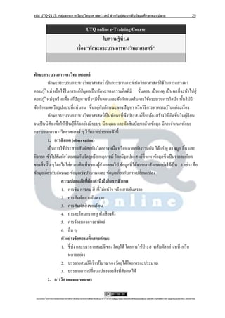รหัส UTQ-2115: กลุมสาระการเรียนรู ้วิทยาศาสตร์: เคมี สาหรับผู ้สอนระดับมัธยมศึกษาตอนปลาย
                  ่                                                                                                                                                             29



                                                     UTQ online e-Training Course
                                                            ใบความรู้ ท1.4
                                                                       ี่
                                              เรื่อง “ทักษะกระบวนการทางวิทยาศาสตร์ ”


ทักษะกระบวนการทางวิทยาศาสตร์
          ทักษะกระบวนการทางวิทยาศาสตร์ เป็ นกระบวนการที่นกวิทยาศาสตร์ใช้ในการแสวงหา
                                                                    ั
ความรู ้ใหม่ หรื อใช้ในการแก้ปัญหาเป็ นทักษะทางความคิดที่มี ขั้นตอน เป็ นเหตุ เป็ น ผลที่จะนาไปสู่
ความรู ้ใหม่ๆหรื อเพื่อ แก้ปัญหาหนึ่งๆมีข้ นตอนและข้อกาหนดในการใช้กระบวนการใดบ้างนั้นไม่มี
                                               ั
                                            ่ ั
ข้อกาหนดหรื อรู ปแบบที่แน่นอน ขึ้นอยูกบลักษณะของปั ญหา หรื อวิธีการหาความรู ้ในแต่ละเรื่ อง
          ทักษะกระบวนการทางวิทยาศาสตร์ เป็ นทักษะที่พึงประสงค์ที่จะต้องสร้างให้เกิดขึ้นในผูเ้ รี ยน
จนเป็ นนิสัย เพื่อให้เป็ นผูที่คิดอย่างมีระบบ มีเหตุผล และตัดสิ นปั ญหาด้วยข้อมูล มีการจาแนกทักษะ
                            ้
กระบวนการทางวิทยาศาสตร์ ๆ ไว้หลายประการดังนี้
          1. การสั งเกต (observation)
          เป็ นการใช้ประสาทสัมผัสอย่างใดอย่างหนึ่ง หรื อหลายอย่างรวมกัน ได้แก่ หู ตา จมูก ลิ้น และ
ผิวกาย เข้าไปสัมผัสโดยตรงกับวัตถุหรื อเหตุการณ์ โดยมีจุดประสงค์ท่ีจะหาข้อมูลซึ่ งเป็ นรายละเอียด
ของสิ่ งนั้น ๆโดยไม่ใส่ ความคิดเห็นของผูสังเกตลงไป ข้อมูลที่ได้จากการสังเกตแบ่งได้เป็ น 3 อย่าง คือ
                                             ้
ข้อมูลเกี่ยวกับลักษณะ ข้อมูลเชิงปริ มาณ และ ข้อมูลเกี่ยวกับการเปลี่ยนแปลง
                   ความปลอดภัยทีต้องคานึงถึงในการสั งเกต
                                      ่
                   1. การชิม การดม สิ่ งที่ไม่แน่ใจ หรื อ สารอันตราย
                   2. การสัมผัสสารอันตราย
                   3. การสัมผัสสิ่ งของร้อน
                   4. การตะโกนกรอกหู ฟังเสี ยงดัง
                   5. การจ้องมองดวงอาทิตย์
                   6. อื่น ๆ
                   ตัวอย่างข้ อความทีแสดงทักษะ
                                        ่
                   1. ชี้บ่ง และบรรยายสมบัติของวัตถุได้ โดยการใช้ประสาทสัมผัสอย่างหนึ่งหรื อ
                        หลายอย่าง
                   2. บรรยายสมบัติเชิงปริ มาณของวัตถุได้โดยการกะประมาณ
                   3. บรรยายการเปลี่ยนแปลงของสิ่ งที่สังเกตได้
          2. การวัด (measurement)


 utqonlineโดยสานั กงานคณะกรรมการการศึกษาขันพืนฐาน กระทรวงศึกษาธิการอนุ ญาตให้ใช้ได้ตามสัญญาอนุญาตของครีเอทีฟคอมมอนส์แบบ แสดงทีมา-ไม่ใช ้เพือการค ้า-อนุญาตแบบเดียวกัน 3.0 ประเทศไทย.
                                          ้ ้                                                                                 ่            ่
 
