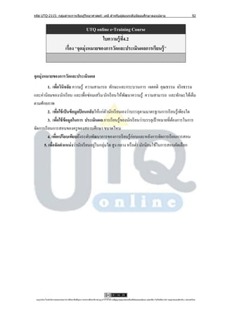 รหัส UTQ-2115: กลุมสาระการเรียนรู ้วิทยาศาสตร์: เคมี สาหรับผู ้สอนระดับมัธยมศึกษาตอนปลาย
                  ่                                                                                                                                                             92



                                               UTQ online e-Training Course
                                                      ใบความรู้ ท4.2
                                                                 ี่
                                 เรื่อง “จุดมุ่งหมายของการวัดและประเมินผลการเรียนรู้ ”



จุดมุ่งหมายของการวัดและประเมินผล
          1. เพือวินิจฉัย ความรู้ ความสามารถ ทักษะและกระบวนการ เจตคติ คุณธรรม จริ ยธรรม
                  ่
และค่านิยมของนักเรี ยน และเพื่อซ่อมเสริ ม นักเรี ยนให้พฒนาความรู้ ความสามารถ และทักษะได้เต็ม
                                                           ั
ตามศักยภาพ
          2. เพือใช้ เป็ นข้ อมูลปอนกลับให้แก่ตวนักเรี ยนเองว่าบรรลุตามมาตรฐานการเรี ยนรู ้เพียงใด
                    ่             ้            ั
          3. เพือใช้ ข้อมูลในการ ประเมินผล การเรี ยนรู ้ของนักเรี ยนว่าบรรลุเป้ าหมายที่ตองการในการ
                      ่                                                                  ้
จัดการเรี ยนการสอนของครู ของสถานศึกษา ขนาดไหน
          4. เพือเปรียบเทียบถึงระดับพัฒนาการของการเรี ยนรู้ก่อนและหลังการจัดการเรี ยนการสอน
                ่
      5. เพือจัดตาแหน่ งว่านักเรี ยนอยูในกลุ่มใด สู ง กลาง หรื อต่า มักนิยมใช้ในการสอบคัดเลือก
              ่                         ่




 utqonlineโดยสานั กงานคณะกรรมการการศึกษาขันพืนฐาน กระทรวงศึกษาธิการอนุ ญาตให้ใช้ได้ตามสัญญาอนุญาตของครีเอทีฟคอมมอนส์แบบ แสดงทีมา-ไม่ใช ้เพือการค ้า-อนุญาตแบบเดียวกัน 3.0 ประเทศไทย.
                                          ้ ้                                                                                 ่            ่
 