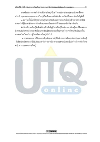 รหัส UTQ-2115: กลุมสาระการเรียนรู ้วิทยาศาสตร์: เคมี สาหรับผู ้สอนระดับมัธยมศึกษาตอนปลาย
                  ่                                                                                                                                                             94


         การสร้างบรรยากาศห้องเรี ยนที่มีการเรี ยนรู้เป็ นหัวใจและมีการวัดและประเมินผลเพื่อการ
ปรับปรุ งคุณภาพการสอนและการเรี ยนรู ้เป็ นเป้ าหมายหลักต้องมีการปรับเปลี่ยนแนวคิดสาคัญดังนี้
         ๑. มีความเชื่อมันว่าผูเ้ รี ยนทุกคนสามารถเรี ยนรู ้และบรรลุผลสาเร็ จตามเป้ าหมายที่หลักสู ตร
                             ่
กาหนดได้ผเู ้ รี ยนทั้งที่มีผลการเรี ยนดีและผลการเรี ยนอ่อนได้รับความเอาใจใส่ เท่าเทียมกัน
         ๒. ยึดหลักการเรี ยนรู้ที่เน้นผูเ้ รี ยนเป็ นสาคัญผูเ้ รี ยนเป็ นผูขบเคลื่อนการเรี ยนรู้และได้แสดงออก
                                                                           ้ั
ถึงความรับผิดชอบต่อความสาเร็ จในการเรี ยนรู ้ของตนและเพื่อนร่ วมห้องมิใช่ผสอนเป็ นผูขบเคลื่อน
                                                                                       ู้          ้ั
การสอนโดยไม่แน่ใจว่าผูเ้ รี ยนเกิดการเรี ยนรู ้หรื อไม่
           ๓. การสอบและการให้คะแนนเป็ นเพียงแนวปฏิบติหนึ่งของการวัดและประเมินผลการเรี ยนรู้
                                                                     ั
 ในชั้นเรี ยนผูสอนและผูเ้ รี ยนต้องมีแนวคิดร่ วมกันว่าการวัดและประเมินผลเป็ นเครื่ องมือในการค้นหา
                 ้
หลัฐานร่ องรอยของการเรี ยนรู ้




 utqonlineโดยสานั กงานคณะกรรมการการศึกษาขันพืนฐาน กระทรวงศึกษาธิการอนุ ญาตให้ใช้ได้ตามสัญญาอนุญาตของครีเอทีฟคอมมอนส์แบบ แสดงทีมา-ไม่ใช ้เพือการค ้า-อนุญาตแบบเดียวกัน 3.0 ประเทศไทย.
                                          ้ ้                                                                                 ่            ่
 