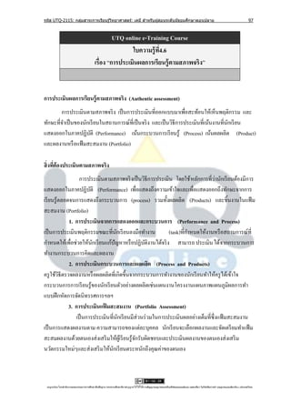 รหัส UTQ-2115: กลุมสาระการเรียนรู ้วิทยาศาสตร์: เคมี สาหรับผู ้สอนระดับมัธยมศึกษาตอนปลาย
                  ่                                                                                                                                                             97



                                                   UTQ online e-Training Course
                                                          ใบความรู้ ท4.6
                                                                     ี่
                                          เรื่อง “การประเมินผลการเรียนรู้ ตามสภาพจริง”



การประเมินผลการเรียนรู้ ตามสภาพจริง (Authentic assessment)
        การประเมินตามสภาพจริ ง เป็ นการประเมินที่ออกแบบมาเพื่อสะท้อนให้เห็นพฤติกรรม และ
ทักษะที่จาเป็ นของนักเรี ยนในสถานการณ์ที่เป็ นจริ ง และเป็ นวิธีการประเมินที่เน้นงานที่นกเรี ยน
                                                                                        ั
แสดงออกในภาคปฏิบติ (Performance) เน้นกระบวนการเรี ยนรู้ (Process) เน้นผลผลิต (Product)
                      ั
และผลงานหรื อแฟ้ มสะสมงาน (Portfolio)

สิ่ งทีต้องประเมินตามสภาพจริง
       ่
                                                                                    ่
                  การประเมินตามสภาพจริ งเป็ นวิธีการประเมิน โดยใช้ หลักการที่วานักเรี ยนต้องมีการ
แสดงออกในภาคปฏิบติ (Performance) เพื่อแสดงถึงความเข้าใจและเพื่อแสดงออกถึงทักษะจากการ
                       ั
เรี ยนรู้ตลอดจนการแสดงถึงกระบวนการ (process) รวมทั้งผลผลิต (Products) และชิ้นงานในแฟ้ ม
สะสมงาน (Portfolio)
             1. การประเมินจากการแสดงออกและกระบวนการ (Performance and Process)
เป็ นการประเมินพฤติกรรมขณะที่นกเรี ยนลงมือทางาน
                                   ั                        (task)ที่กาหนดให้งานหรื อสถานการณ์ที่
กาหนดให้เพื่อช่วยให้นกเรี ยนแก้ปัญหาหรื อปฏิบติงานได้จริ ง สามารถ ประเมิน ได้จากกระบวนการ
                         ั                         ั
ทางานกระบวนการคิดและผลงาน
             2. การประเมินกระบวนการและผลผลิต (Process and Products)
ครู ใช้วธีตรวจผลงานหรื อผลผลิตที่เกิดขึ้นจากกระบวนการทางานของนักเรี ยนทาให้ครู ได้เข้าใจ
         ิ
กระบวนการการเรี ยนรู ้ของนักเรี ยนตัวอย่างผลผลิตเช่นแผนงานโครงงานแผนภาพแผนภูมิผลการทา
แบบฝึ กหัดการจัดนิทรรศการฯลฯ
             3. การประเมินแฟมสะสมงาน (Portfolio Assessment)
                             ้
                เป็ นการประเมินที่นกเรี ยนมีส่วนร่ วมในการประเมินผลอย่างเต็มที่ซ่ ึ งแฟ้ มสะสมงาน
                                     ั
เป็ นการแสดงผลงานตาม ความสามารถของแต่ละบุคคล นักเรี ยนจะเลือกผลงานและจัดเตรี ยมทาแฟ้ ม
สะสมผลงานด้วยตนเองส่ งเสริ มให้ผเู ้ รี ยนรู ้จกรับผิดชอบและประเมินผลงานของตนเองส่ งเสริ ม
                                               ั
นวัตกรรมใหม่ๆและส่ งเสริ มให้นกเรี ยนตระหนักถึงคุณค่าของตนเอง
                                 ั



 utqonlineโดยสานั กงานคณะกรรมการการศึกษาขันพืนฐาน กระทรวงศึกษาธิการอนุ ญาตให้ใช้ได้ตามสัญญาอนุญาตของครีเอทีฟคอมมอนส์แบบ แสดงทีมา-ไม่ใช ้เพือการค ้า-อนุญาตแบบเดียวกัน 3.0 ประเทศไทย.
                                          ้ ้                                                                                 ่            ่
 