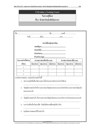 รหัส UTQ-2115: กลุมสาระการเรียนรู ้วิทยาศาสตร์: เคมี สาหรับผู ้สอนระดับมัธยมศึกษาตอนปลาย
                  ่                                                                                                                                                             100



                                                        UTQ online e-Training Course
                                                                   ใบความรู้ ท4.8
                                                                              ี่
                                                        เรื่อง “ตัวอย่ างใบบันทึกกิจกรรม”



  ชื่อ ..............................................................................ชั้ น........................เลขที่..........................
                              วันที่........................เดือน........................................พ.ศ..........................

                                                             สภาพยืดหยุ่นของวัสดุ
                                         สมมติฐาน...........................................................
                                         ตัวแปรต้ น...........................................................
                                         ตัวแปรตาม..........................................................
                                        ตัวแปรควบคุม.....................................................
     จานวนถ่ านไฟฉาย                     ความยาวของเส้ นเอ็น (cm)                                         ความยาวของยางยืด (cm)
          (ก้อน)                 ก่อนแขวน ขณะแขวน หลังแขวน ก่อนแขวน ขณะแขวน หลังแขวน
             1
             2
             3
  จากผลการทดลอง จงตอบคําถามต่อไปนี้
         1. เพราะเหตุใดจึงต้องวัดความยาวทั้งก่อนและหลังแขวนถ่านไฟฉาย
              ..........................................................................................................................................
         2. วัสดุมีสภาพอย่างไรถ้าความยาวของวัสดุก่อนออกแรงกระทําเท่ากับความยาวของวัสดุหลัง
              ออกแรงกระทํา
              ..........................................................................................................................................
         3. วัสดุมีสภาพอย่างไร ถ้าความยาวของวัสดุหลังออกแรงกระทํายาวกว่าก่อนออกแรงกระทํา
              ..........................................................................................................................................
         4. ระหว่างเส้นเอ็นกับยางยืด วัสดุใดมีสภาพยืดหยุนดีกว่ากัน                        ่
              ..........................................................................................................................................
         5. สรุ ปผลการทดลองได้วาอย่างไร            ่
              ..........................................................................................................................................


 utqonlineโดยสานั กงานคณะกรรมการการศึกษาขันพืนฐาน กระทรวงศึกษาธิการอนุ ญาตให้ใช้ได้ตามสัญญาอนุญาตของครีเอทีฟคอมมอนส์แบบ แสดงทีมา-ไม่ใช ้เพือการค ้า-อนุญาตแบบเดียวกัน 3.0 ประเทศไทย.
                                          ้ ้                                                                                 ่            ่
 