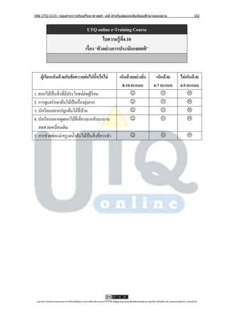 รหัส UTQ-2115: กลุมสาระการเรียนรู ้วิทยาศาสตร์: เคมี สาหรับผู ้สอนระดับมัธยมศึกษาตอนปลาย
                  ่                                                                                                                                                             102



                                                        UTQ online e-Training Course
                                                                  ใบความรู้ ท4.10
                                                                             ี่
                                                       เรื่อง “ตัวอย่ างการประเมินเจตคติ”



     ผู้เรียนเห็นด้ วยกับข้ อความต่ อไปนีหรือไม่
                                         ้                                                   เห็นด้ วยอย่างยิง
                                                                                                             ่                      เห็นด้ วย                    ไม่ เห็นด้ วย
                                                                                               8-10 คะแนน                          6-7 คะแนน                     4-5 คะแนน
1. ดอกไม้เป็ นสิ่ งที่มีประโยชน์ต่อผูเ้ รี ยน                                                                                                                       
                                   ่
2. การดูแลรักษาต้นไม้เป็ นเรื่ องยุงยาก                                                                                                                             
3. นักเรี ยนอยากปลูกต้นไม้ที่บาน้                                                                                                                                   
4. นักเรี ยนอยากดูดอกไม้ที่เหี่ยวเฉากลับมาบาน                                                                                                                       
   สดสวยเหมือนเดิม
5. การช่วยพ่อแม่/ครู รดนํ้าต้นไม้เป็ นสิ่ งที่ควรทํา                                                                                                                  




 utqonlineโดยสานั กงานคณะกรรมการการศึกษาขันพืนฐาน กระทรวงศึกษาธิการอนุ ญาตให้ใช้ได้ตามสัญญาอนุญาตของครีเอทีฟคอมมอนส์แบบ แสดงทีมา-ไม่ใช ้เพือการค ้า-อนุญาตแบบเดียวกัน 3.0 ประเทศไทย.
                                          ้ ้                                                                                 ่            ่
 